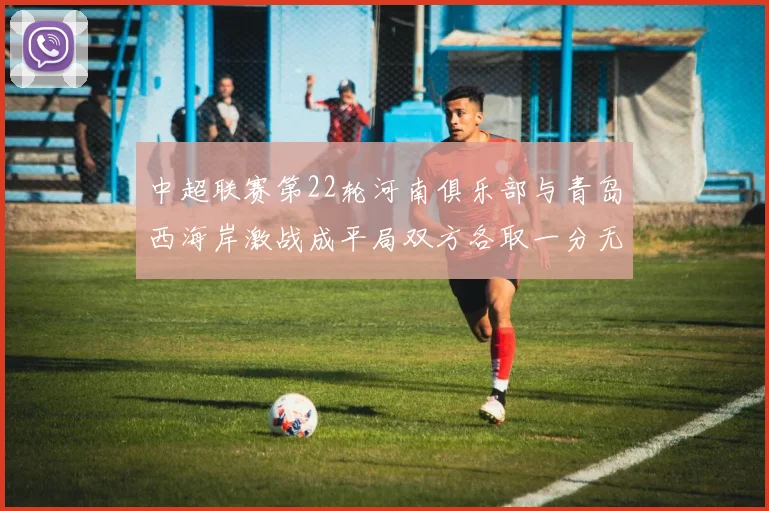 中超联赛第22轮河南俱乐部与青岛西海岸激战成平局双方各取一分无缘进球